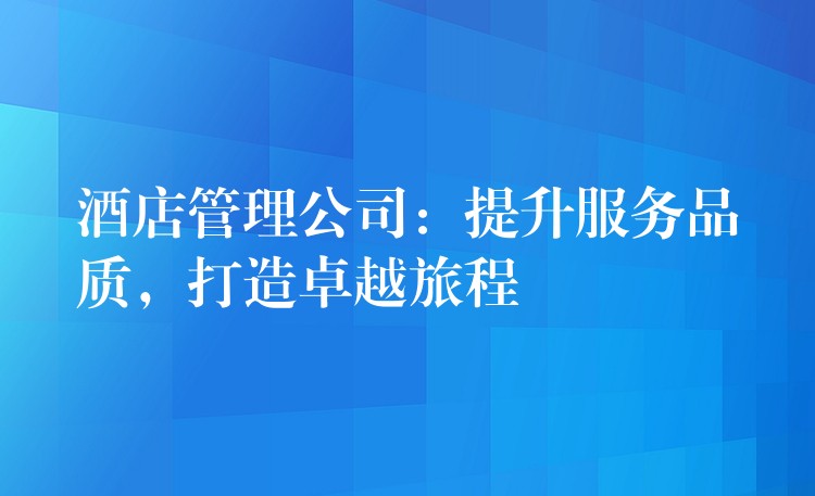 酒店管理公司：提升服務(wù)品質(zhì)，打造卓越旅程