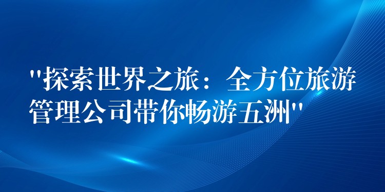 “探索世界之旅：全方位旅游管理公司帶你暢游五洲”