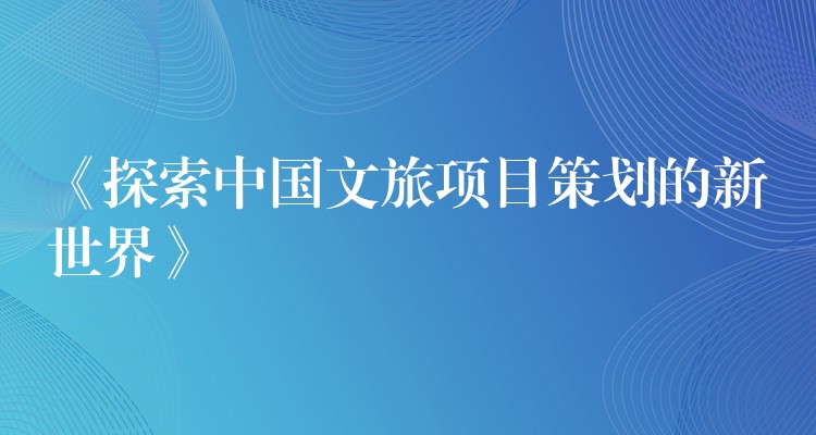 《探索中國文旅項目策劃的新世界》