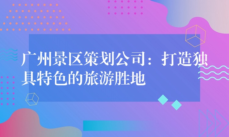 廣州景區(qū)策劃公司：打造獨具特色的旅游勝地