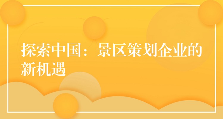 探索中國(guó)：景區(qū)策劃企業(yè)的新機(jī)遇