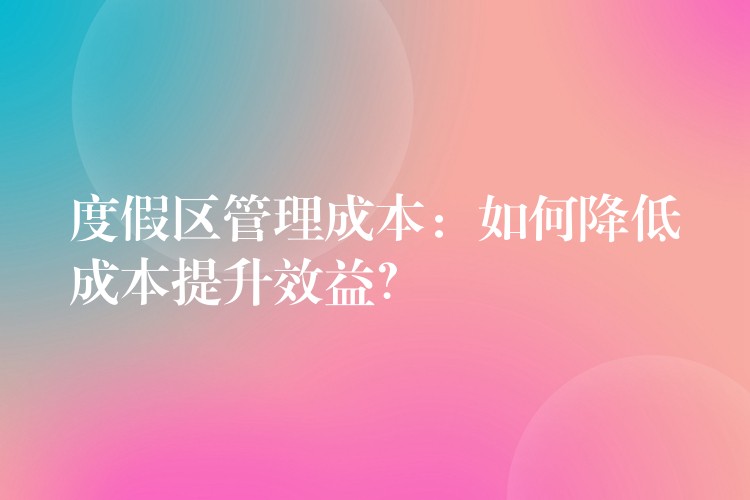 度假區(qū)管理成本：如何降低成本提升效益？