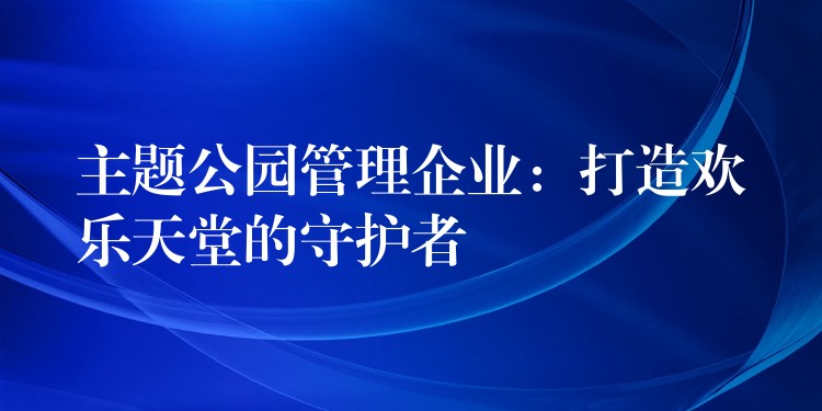 主題公園管理企業(yè)：打造歡樂天堂的守護者