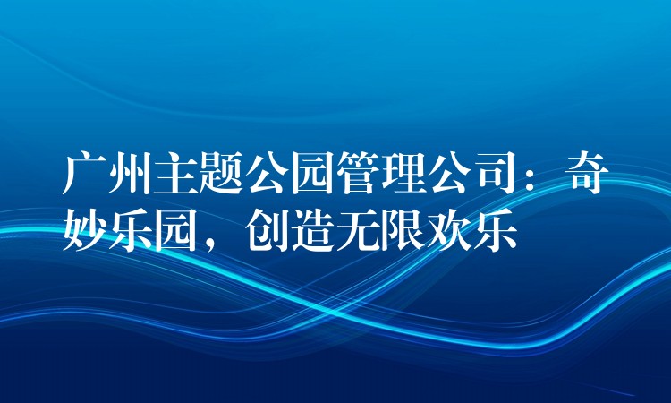 廣州主題公園管理公司：奇妙樂(lè)園，創(chuàng)造無(wú)限歡樂(lè)