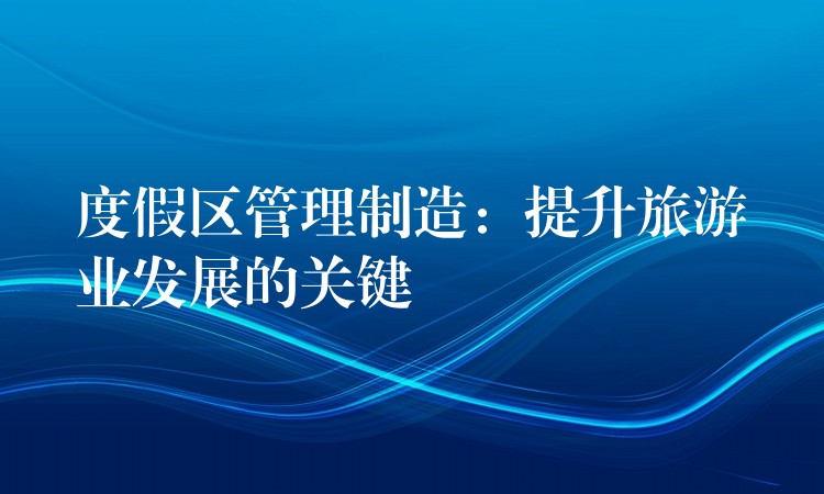 度假區(qū)管理制造：提升旅游業(yè)發(fā)展的關(guān)鍵