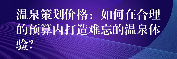 溫泉策劃價(jià)格：如何在合理的預(yù)算內(nèi)打造難忘的溫泉體驗(yàn)？