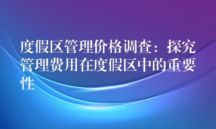 度假區(qū)管理價(jià)格調(diào)查：探究管理費(fèi)用在度假區(qū)中的重要性