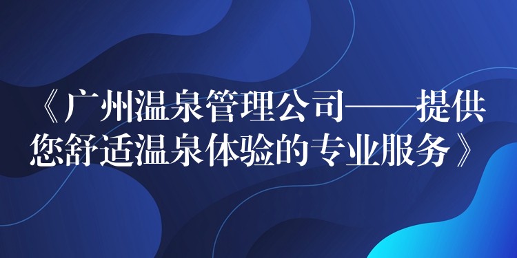 《廣州溫泉管理公司——提供您舒適溫泉體驗的專業(yè)服務》