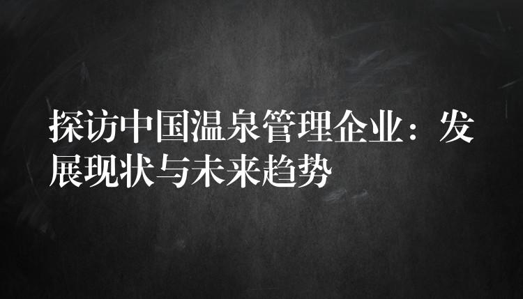 探訪中國溫泉管理企業(yè)：發(fā)展現(xiàn)狀與未來趨勢