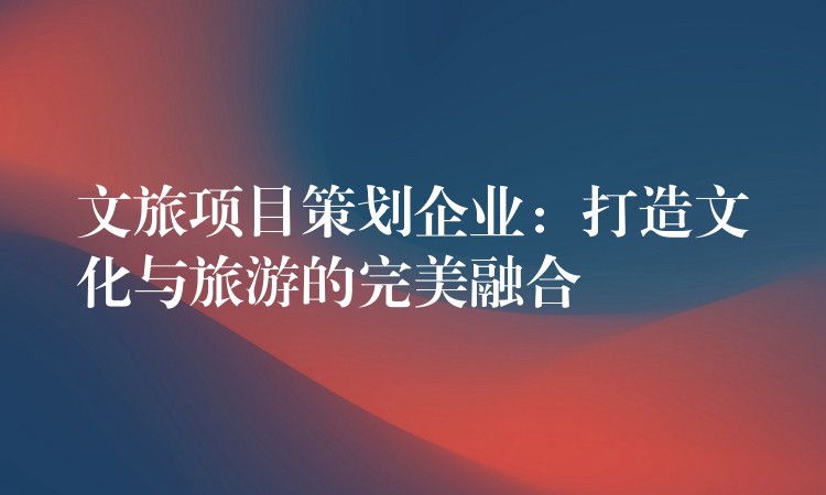 文旅項(xiàng)目策劃企業(yè)：打造文化與旅游的完美融合