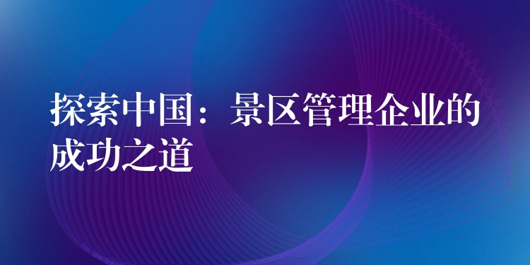 探索中國：景區(qū)管理企業(yè)的成功之道