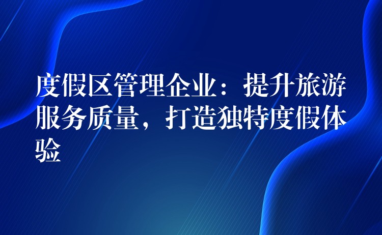 度假區(qū)管理企業(yè)：提升旅游服務(wù)質(zhì)量，打造獨(dú)特度假體驗(yàn)