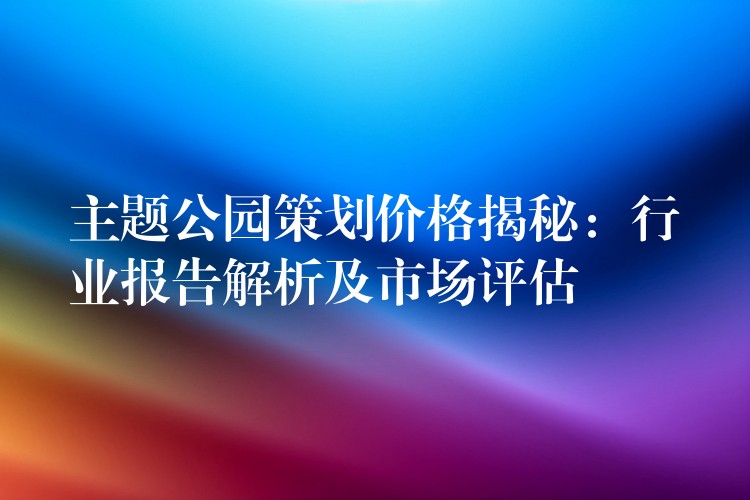 主題公園策劃價格揭秘：行業(yè)報告解析及市場評估