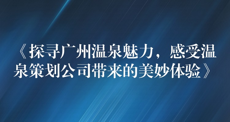 《探尋廣州溫泉魅力，感受溫泉策劃公司帶來的美妙體驗(yàn)》