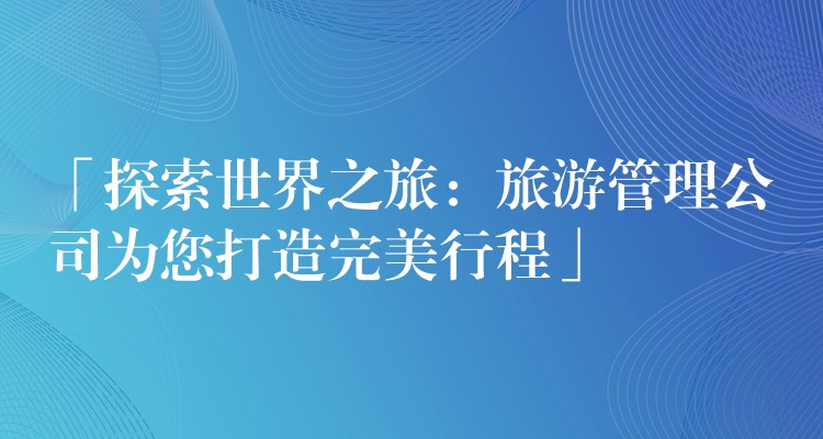 「探索世界之旅：旅游管理公司為您打造完美行程」