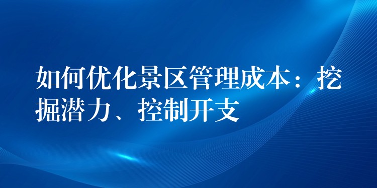 如何優(yōu)化景區(qū)管理成本：挖掘潛力、控制開(kāi)支