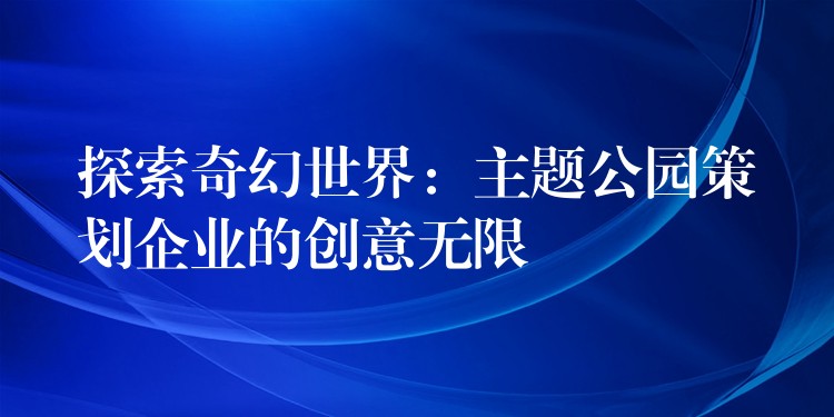 探索奇幻世界：主題公園策劃企業(yè)的創(chuàng)意無限