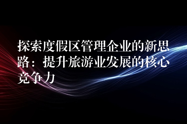 探索度假區(qū)管理企業(yè)的新思路：提升旅游業(yè)發(fā)展的核心競(jìng)爭(zhēng)力