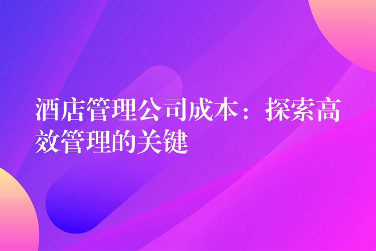 酒店管理公司成本：探索高效管理的關(guān)鍵