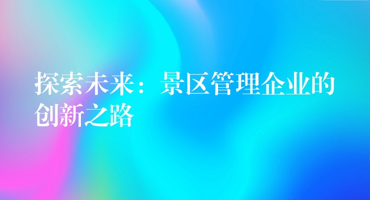 探索未來：景區(qū)管理企業(yè)的創(chuàng)新之路