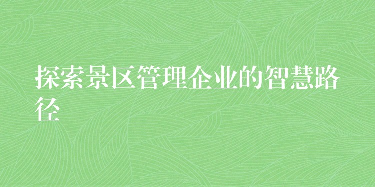 探索景區(qū)管理企業(yè)的智慧路徑