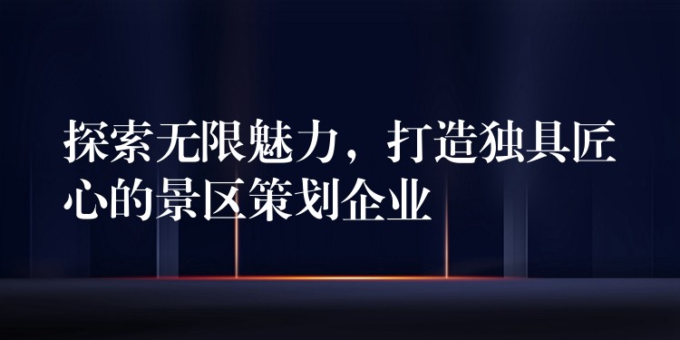 探索無限魅力，打造獨(dú)具匠心的景區(qū)策劃企業(yè)