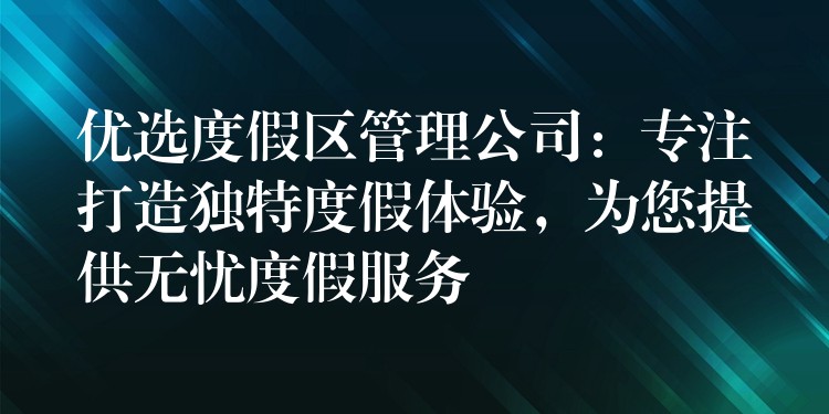 優(yōu)選度假區(qū)管理公司：專注打造獨(dú)特度假體驗(yàn)，為您提供無憂度假服務(wù)