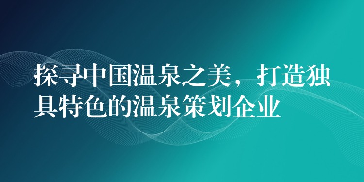 探尋中國(guó)溫泉之美，打造獨(dú)具特色的溫泉策劃企業(yè)