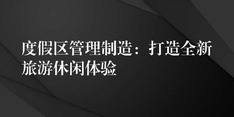 度假區(qū)管理制造：打造全新旅游休閑體驗