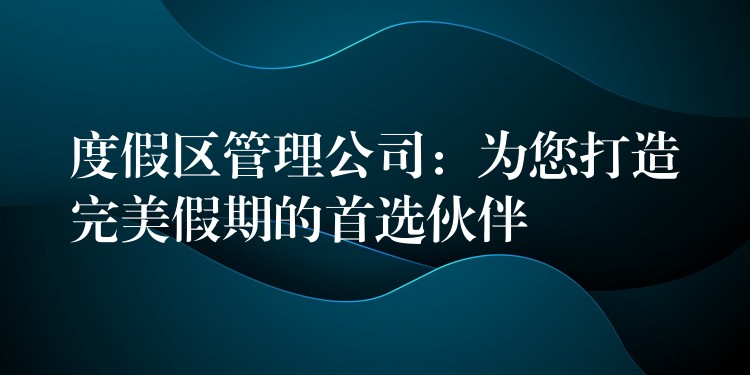 度假區(qū)管理公司：為您打造完美假期的首選伙伴