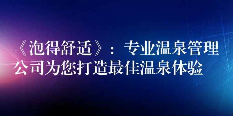 《泡得舒適》：專業(yè)溫泉管理公司為您打造最佳溫泉體驗(yàn)