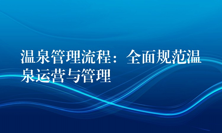 溫泉管理流程：全面規(guī)范溫泉運(yùn)營與管理