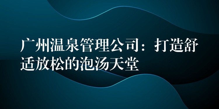 廣州溫泉管理公司：打造舒適放松的泡湯天堂