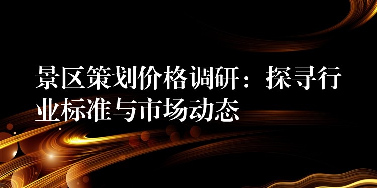 景區(qū)策劃價(jià)格調(diào)研：探尋行業(yè)標(biāo)準(zhǔn)與市場(chǎng)動(dòng)態(tài)