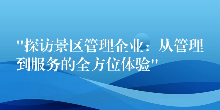 “探訪景區(qū)管理企業(yè)：從管理到服務的全方位體驗”